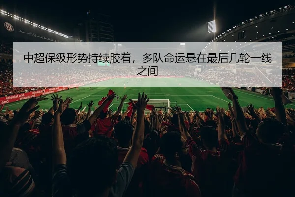中超保级形势持续胶着，多队命运悬在最后几轮一线之间